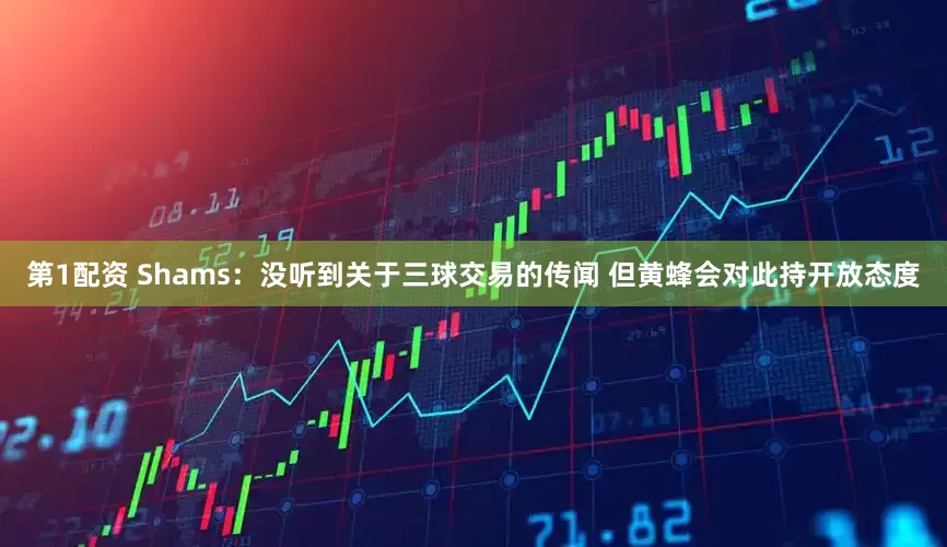 第1配资 Shams：没听到关于三球交易的传闻 但黄蜂会对此持开放态度