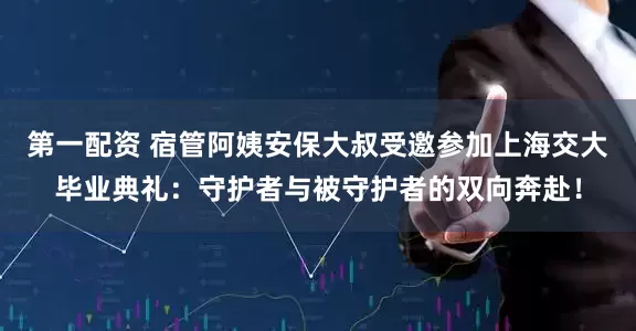 第一配资 宿管阿姨安保大叔受邀参加上海交大毕业典礼：守护者与被守护者的双向奔赴！