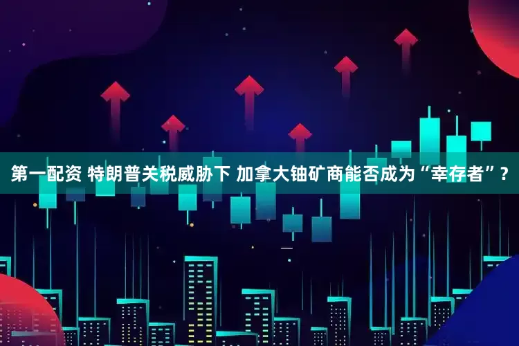 第一配资 特朗普关税威胁下 加拿大铀矿商能否成为“幸存者”？