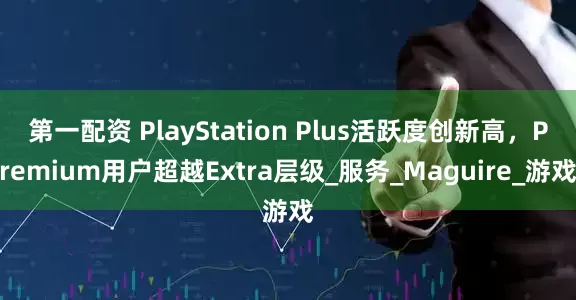 第一配资 PlayStation Plus活跃度创新高，Premium用户超越Extra层级_服务_Maguire_游戏