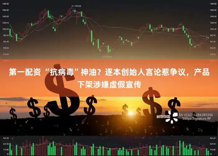 第一配资 “抗病毒”神油？逐本创始人言论惹争议，产品下架涉嫌虚假宣传