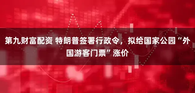 第九财富配资 特朗普签署行政令，拟给国家公园“外国游客门票”涨价
