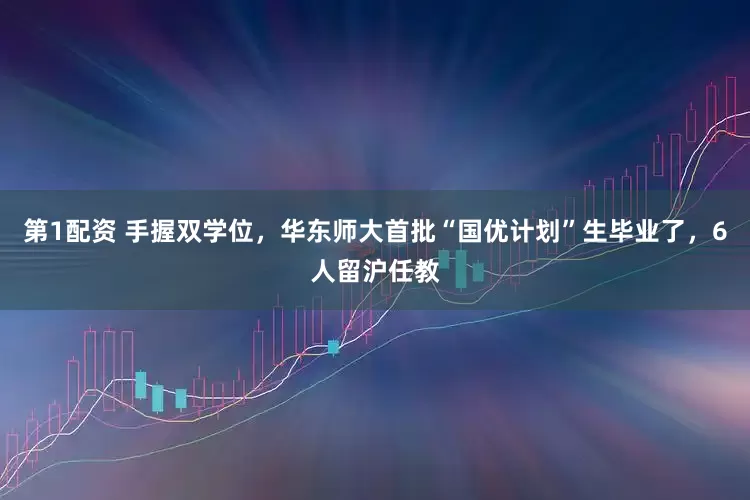 第1配资 手握双学位，华东师大首批“国优计划”生毕业了，6人留沪任教