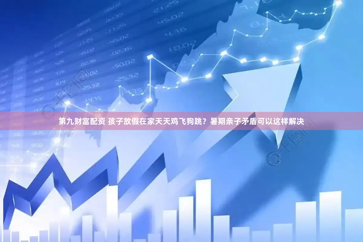 第九财富配资 孩子放假在家天天鸡飞狗跳？暑期亲子矛盾可以这样解决