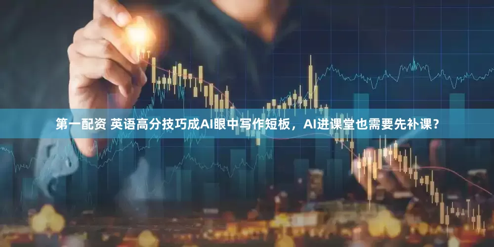 第一配资 英语高分技巧成AI眼中写作短板，AI进课堂也需要先补课？