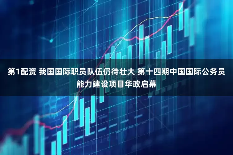 第1配资 我国国际职员队伍仍待壮大 第十四期中国国际公务员能力建设项目华政启幕