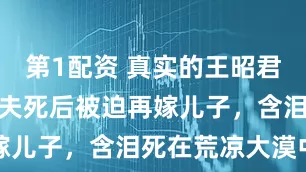 第1配资 真实的王昭君有多惨？丈夫死后被迫再嫁儿子，含泪死在荒凉大漠中