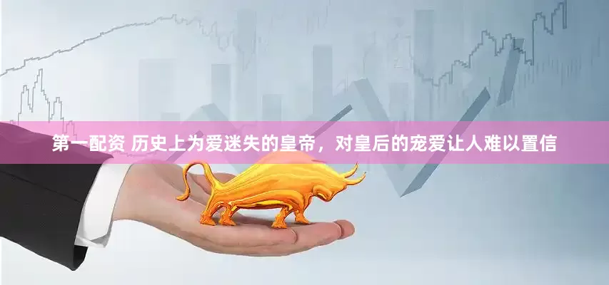 第一配资 历史上为爱迷失的皇帝，对皇后的宠爱让人难以置信