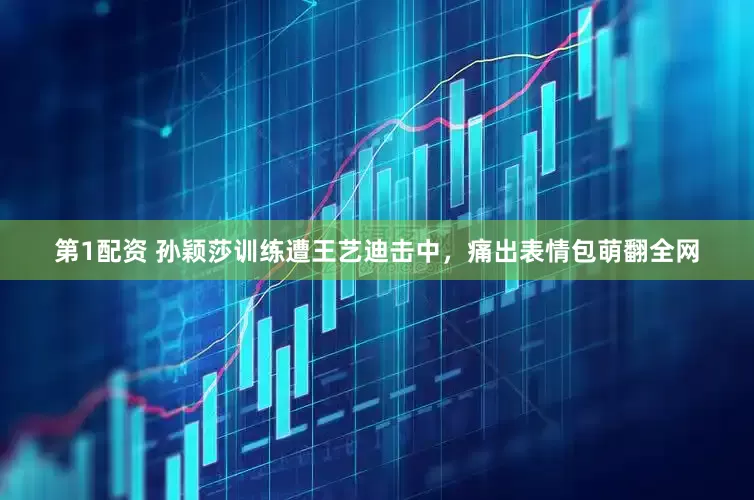 第1配资 孙颖莎训练遭王艺迪击中，痛出表情包萌翻全网