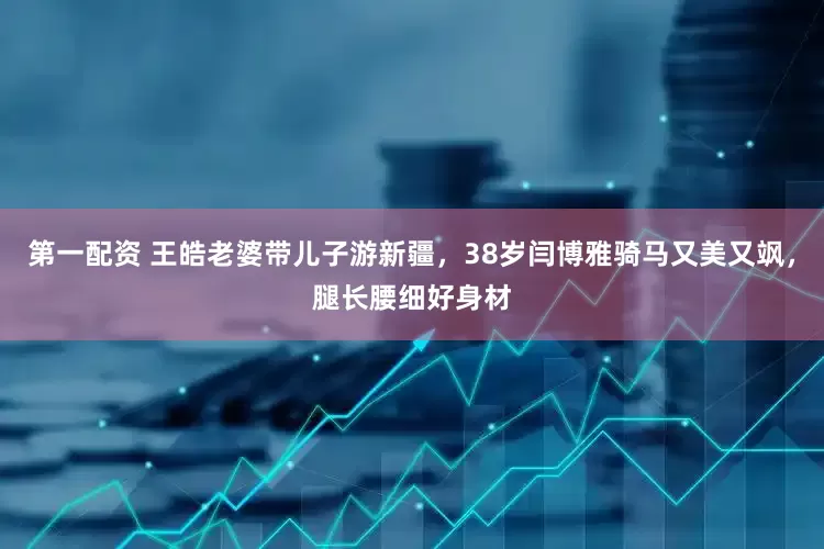 第一配资 王皓老婆带儿子游新疆，38岁闫博雅骑马又美又飒，腿长腰细好身材