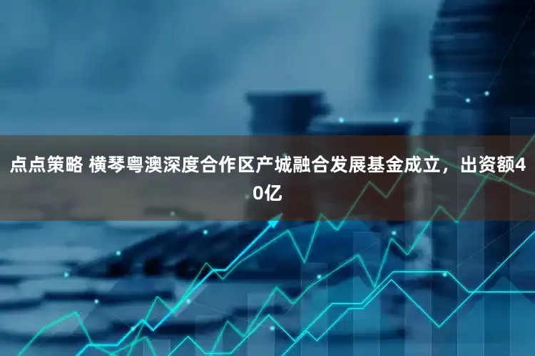 点点策略 横琴粤澳深度合作区产城融合发展基金成立，出资额40亿