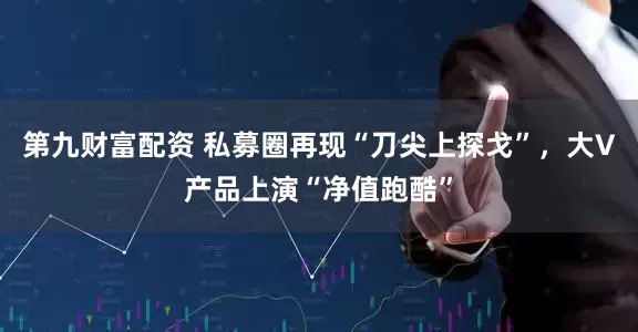 第九财富配资 私募圈再现“刀尖上探戈”，大V产品上演“净值跑酷”