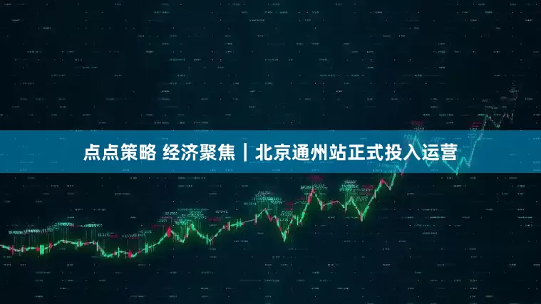 点点策略 经济聚焦｜北京通州站正式投入运营