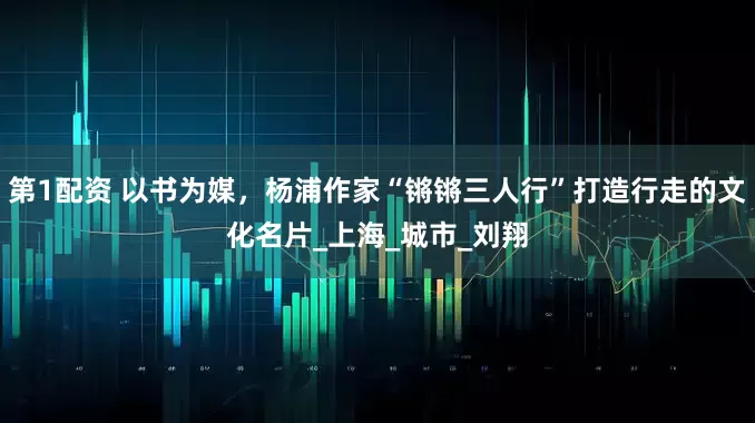 第1配资 以书为媒，杨浦作家“锵锵三人行”打造行走的文化名片_上海_城市_刘翔